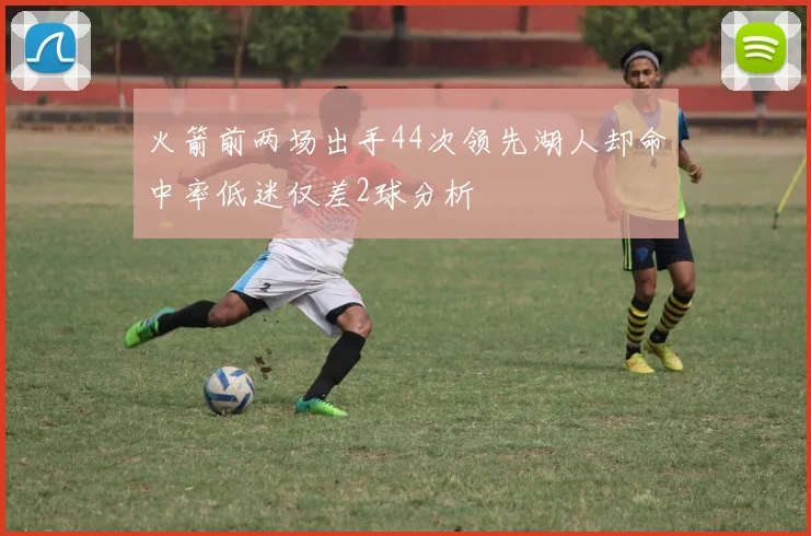 火箭前两场出手44次领先湖人却命中率低迷仅差2球分析