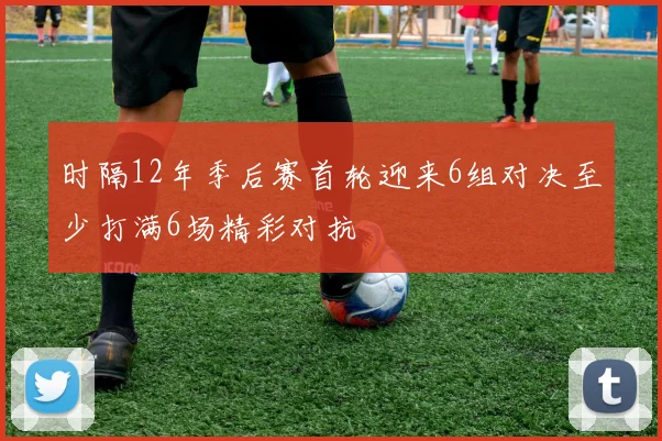 时隔12年季后赛首轮迎来6组对决至少打满6场精彩对抗